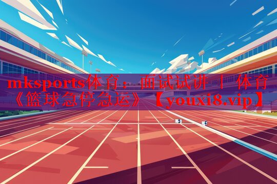 mksports体育：面试试讲 ｜ 体育《篮球急停急运》