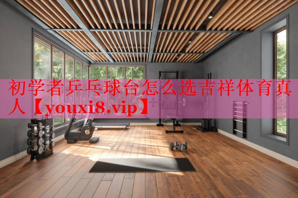 初学者乒乓球台怎么选吉祥体育真人