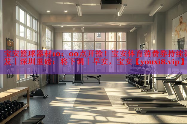 宝安篮球器材10：00点开抢！宝安体育消费券持续派发丨深圳重磅：将下调丨早安，宝安