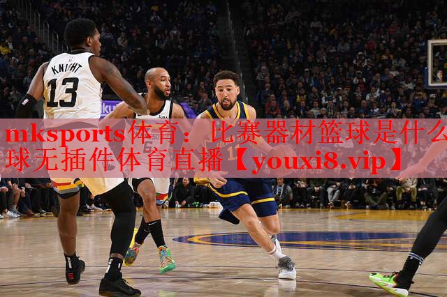 mksports体育：比赛器材篮球是什么球无插件体育直播