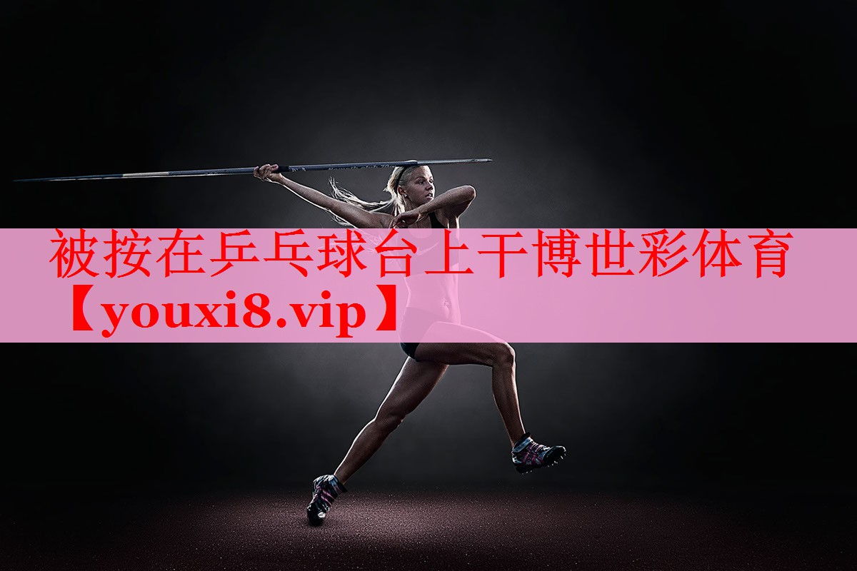 被按在乒乓球台上干博世彩体育